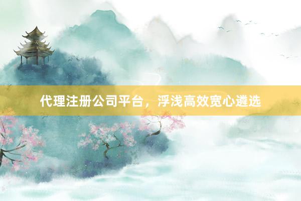 代理注册公司平台，浮浅高效宽心遴选