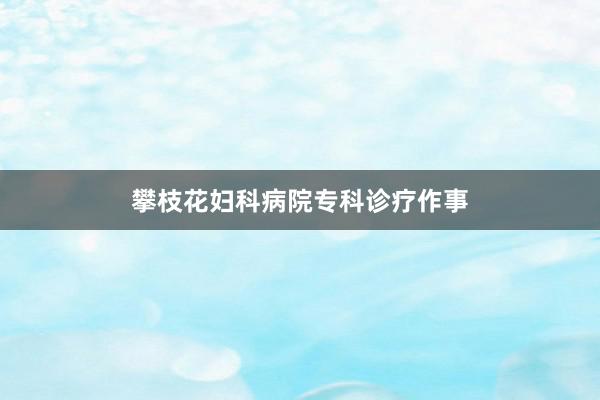 攀枝花妇科病院专科诊疗作事