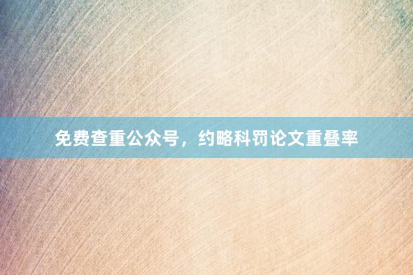 免费查重公众号，约略科罚论文重叠率